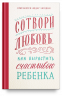 Сотвори любовь. Как вырастить счастливого ребенка