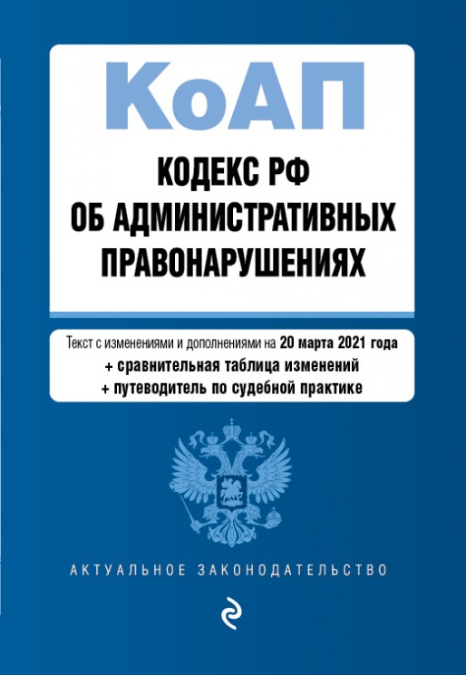 Кодекс Российской Федерации об административных правонарушениях (КоАП РФ).Редакция на 20 марта 2021 года + сравнительная таблица изменений